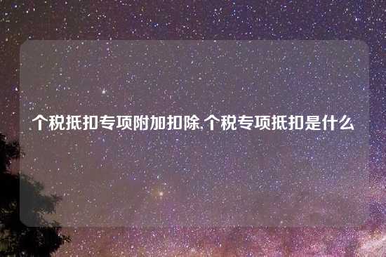 个税抵扣专项附加扣除,个税专项抵扣是什么