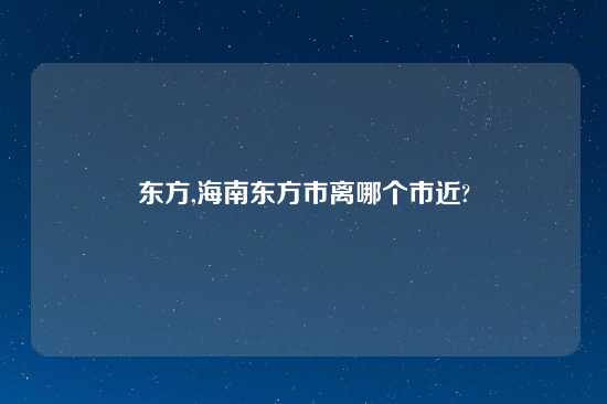 东方,海南东方市离哪个市近?