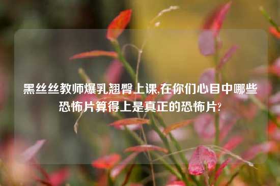 黑丝丝教师爆乳翘臀上课,在你们心目中哪些恐怖片算得上是真正的恐怖片?