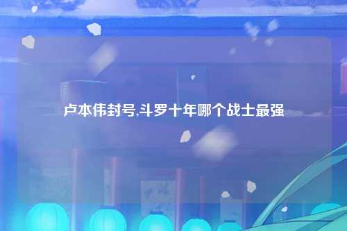 卢本伟封号,斗罗十年哪个战士最强