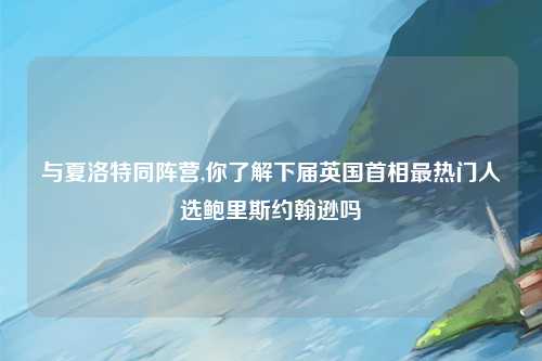 与夏洛特同阵营,你了解下届英国首相最热门人选鲍里斯约翰逊吗