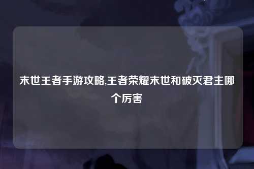 末世王者手游攻略,王者荣耀末世和破灭君主哪个厉害