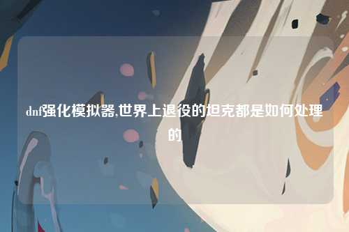 dnf强化模拟器,世界上退役的坦克都是如何处理的