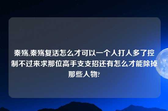 秦殇,秦殇复活怎么才可以一个人打人多了控制不过来求那位高手支支招还有怎么才能除掉那些人物?