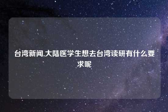 台湾新闻,大陆医学生想去台湾读研有什么要求呢