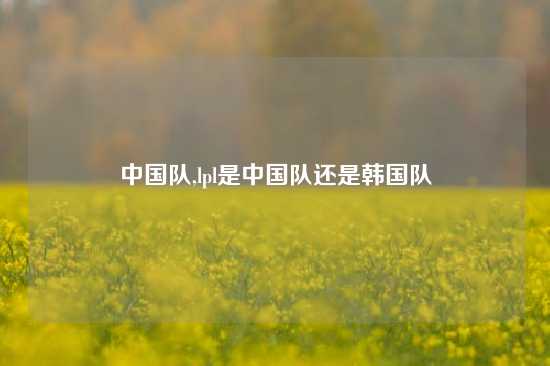 中国队,lpl是中国队还是韩国队