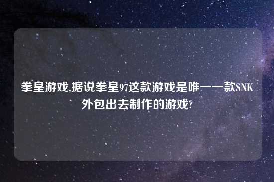 拳皇游戏,据说拳皇97这款游戏是唯一一款SNK外包出去制作的游戏?