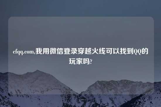 cfqq.com,我用微信登录穿越火线可以找到QQ的玩家吗?