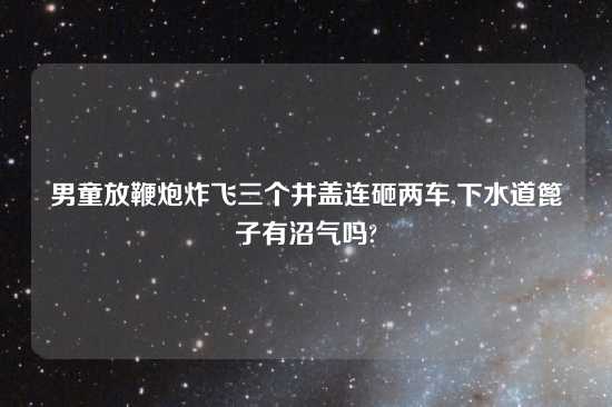 男童放鞭炮炸飞三个井盖连砸两车,下水道篦子有沼气吗?