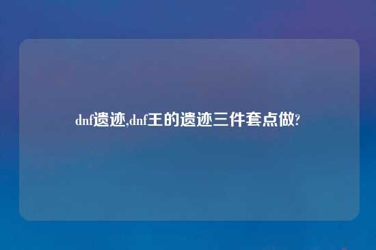 dnf遗迹,dnf王的遗迹三件套点做?