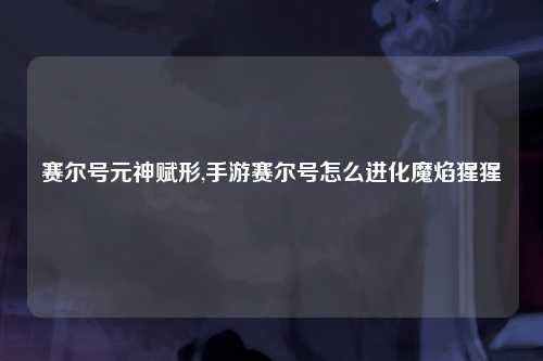 赛尔号元神赋形,手游赛尔号怎么进化魔焰猩猩