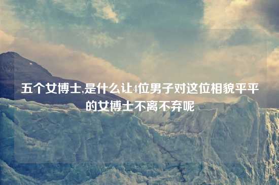 五个女博士,是什么让4位男子对这位相貌平平的女博士不离不弃呢