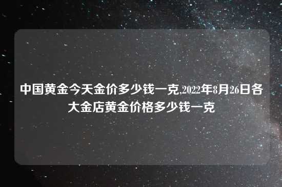 中国黄金今天金价多少钱一克,2022年8月26日各大金店黄金价格多少钱一克