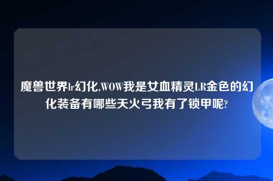 魔兽世界lr幻化,WOW我是女血精灵LR金色的幻化装备有哪些天火弓我有了锁甲呢?
