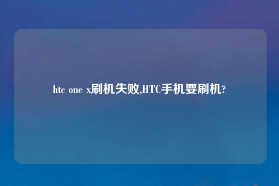 htc one x刷机失败,HTC手机要刷机?