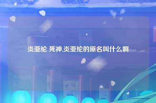 炎亚纶 死神,炎亚纶的原名叫什么啊