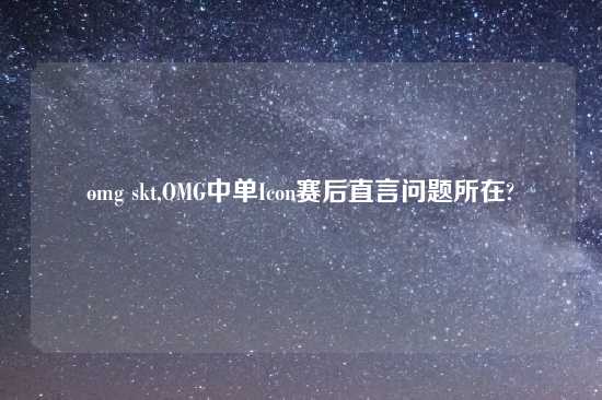 omg skt,OMG中单Icon赛后直言问题所在?