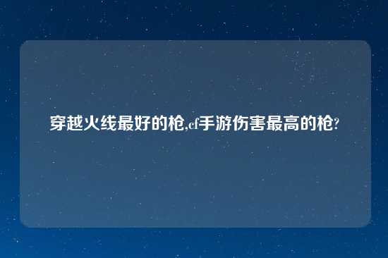 穿越火线最好的枪,cf手游伤害最高的枪?