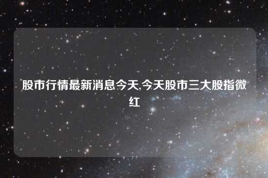 股市行情最新消息今天,今天股市三大股指微红