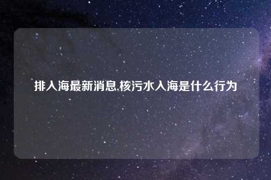 排入海最新消息,核污水入海是什么行为