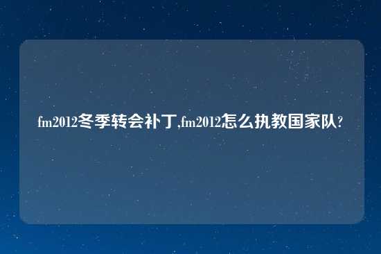 fm2012冬季转会补丁,fm2012怎么执教国家队?