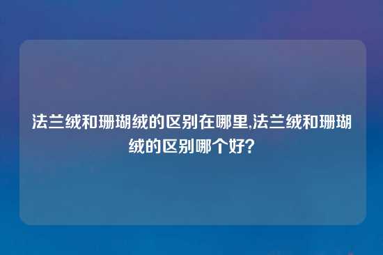 法兰绒和珊瑚绒的区别在哪里,法兰绒和珊瑚绒的区别哪个好？