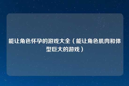 能让角色怀孕的游戏大全（能让角色肌肉和体型巨大的游戏）