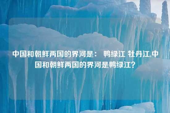 中国和朝鲜两国的界河是： 鸭绿江 牡丹江,中国和朝鲜两国的界河是鸭绿江？