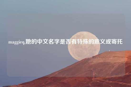 maggieq,她的中文名字是否有特殊的意义或寄托