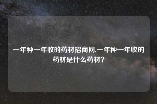一年种一年收的药材招商网,一年种一年收的药材是什么药材？