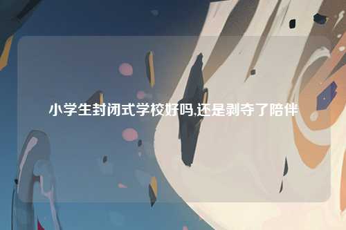 小学生封闭式学校好吗,还是剥夺了陪伴