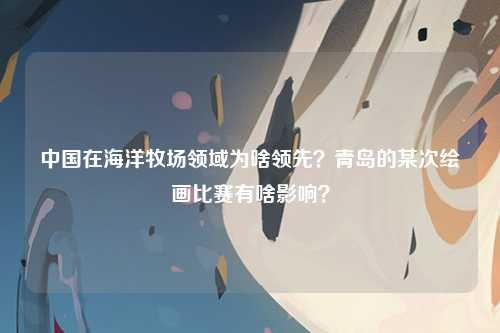 中国在海洋牧场领域为啥领先？青岛的某次绘画比赛有啥影响？