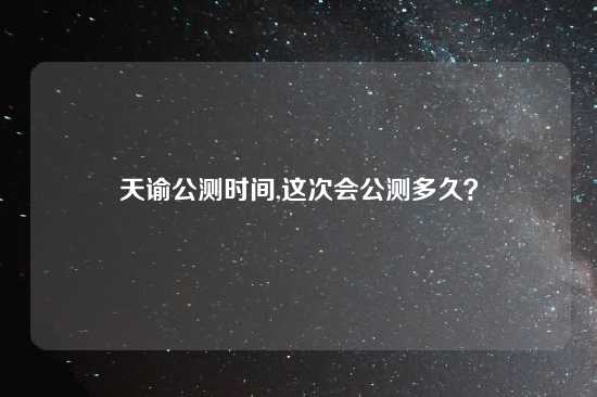 天谕公测时间,这次会公测多久？