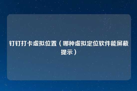 钉钉打卡虚拟位置（哪种虚拟定位软件能屏蔽提示）