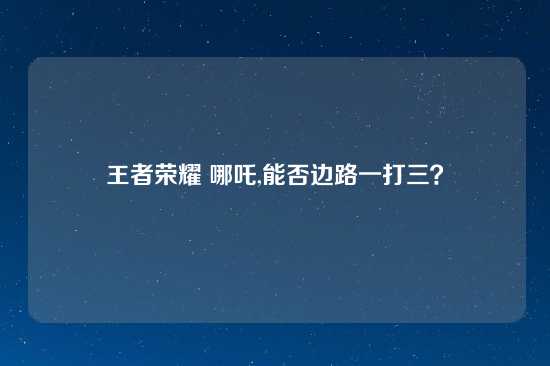 王者荣耀 哪吒,能否边路一打三？