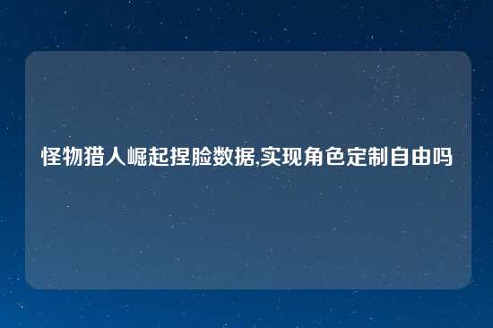 怪物猎人崛起捏脸数据,实现角色定制自由吗