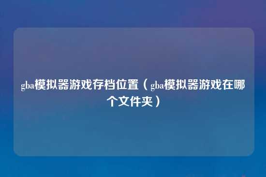 gba模拟器游戏存档位置（gba模拟器游戏在哪个文件夹）
