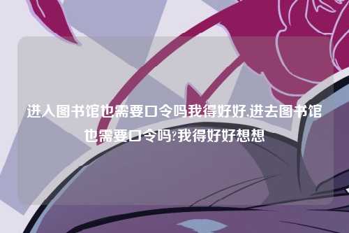 进入图书馆也需要口令吗我得好好,进去图书馆也需要口令吗?我得好好想想