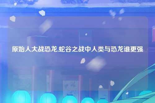 原始人大战恐龙,蛇谷之战中人类与恐龙谁更强