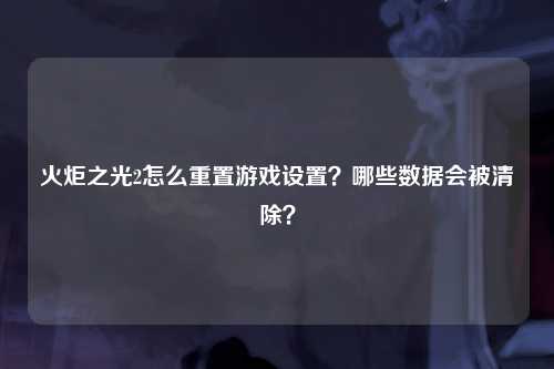 火炬之光2怎么重置游戏设置？哪些数据会被清除？