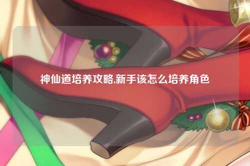 神仙道培养攻略,新手该怎么培养角色