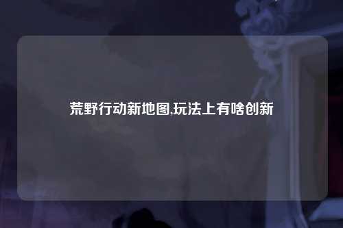 荒野行动新地图,玩法上有啥创新