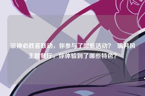 原神必胜客联动，你参与了哪些活动？  璃月风主题餐厅，你体验到了哪些特色？
