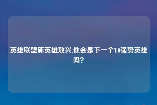 英雄联盟新英雄敖兴,他会是下一个T0强势英雄吗？