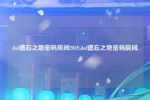 dnf遗忘之地密码房间2019,dnf遗忘之地密码房间