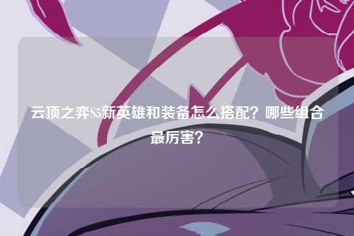 云顶之弈S5新英雄和装备怎么搭配？哪些组合最厉害？