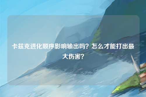 卡兹克进化顺序影响输出吗？怎么才能打出最大伤害？