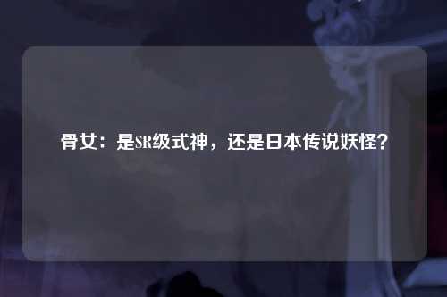 骨女：是SR级式神，还是日本传说妖怪？