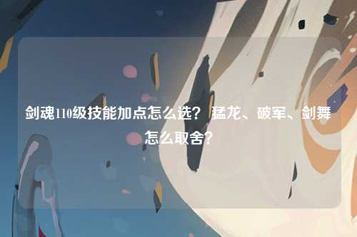 剑魂110级技能加点怎么选？ 猛龙、破军、剑舞怎么取舍？