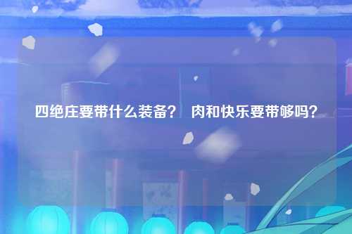 四绝庄要带什么装备？  肉和快乐要带够吗？